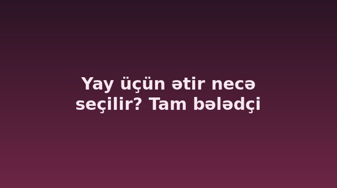 Yay üçün ətir necə seçilir? Tam bələdçi