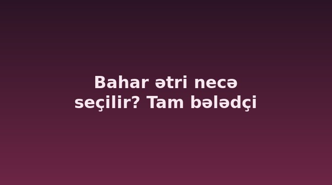 Bahar ətri necə seçilir? Tam bələdçi